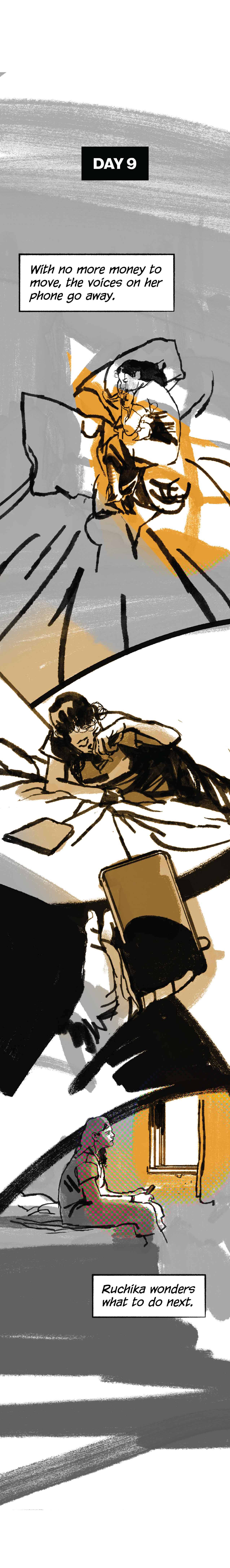 Day 9. Narration: “With no more money to move, the voices on her phone go away.” Ruchika, in bed again, wakes up, rubs her eyes. The phone sits in front of her, but its glow is gone.